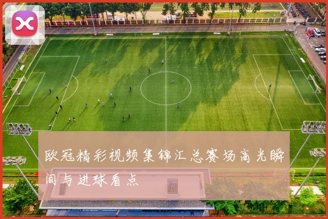 欧冠精彩视频集锦汇总赛场高光瞬间与进球看点