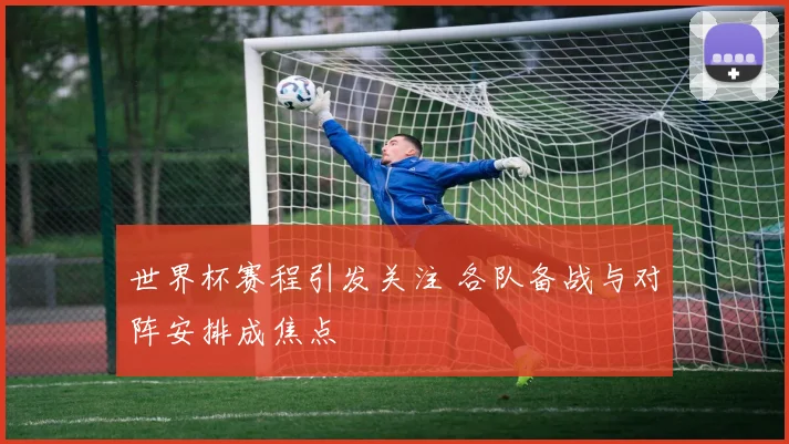 世界杯赛程引发关注 各队备战与对阵安排成焦点