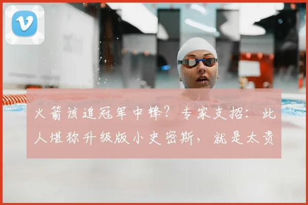 火箭该追冠军中锋?专家支招:此人堪称升级版小史密斯,就是太贵